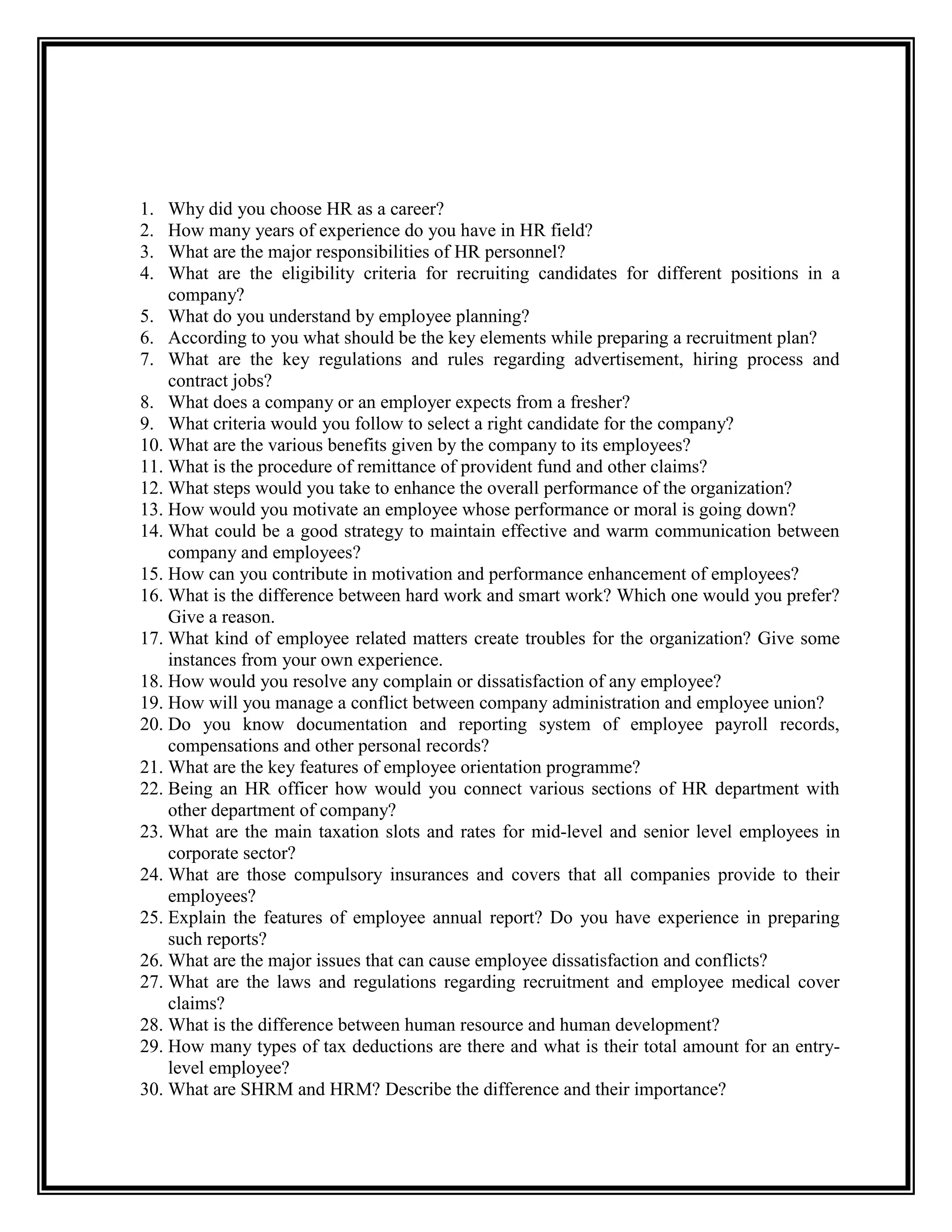 1. Why did you choose HR as a career? 
2. How many years of experience do you have in HR field? 
3. What are the major responsibilities of HR personnel? 
4. What are the eligibility criteria for recruiting candidates for different positions in a company? 
5. What do you understand by employee planning? 
6. According to you what should be the key elements while preparing a recruitment plan? 
7. What are the key regulations and rules regarding advertisement, hiring process and contract jobs? 
8. What does a company or an employer expects from a fresher? 
9. What criteria would you follow to select a right candidate for the company? 
10. What are the various benefits given by the company to its employees? 
11. What is the procedure of remittance of provident fund and other claims? 
12. What steps would you take to enhance the overall performance of the organization? 
13. How would you motivate an employee whose performance or moral is going down? 
14. What could be a good strategy to maintain effective and warm communication between company and employees? 
15. How can you contribute in motivation and performance enhancement of employees? 
16. What is the difference between hard work and smart work? Which one would you prefer? Give a reason. 
17. What kind of employee related matters create troubles for the organization? Give some instances from your own experience. 
18. How would you resolve any complain or dissatisfaction of any employee? 
19. How will you manage a conflict between company administration and employee union? 
20. Do you know documentation and reporting system of employee payroll records, compensations and other personal records? 
21. What are the key features of employee orientation programme? 
22. Being an HR officer how would you connect various sections of HR department with other department of company? 
23. What are the main taxation slots and rates for mid-level and senior level employees in corporate sector? 
24. What are those compulsory insurances and covers that all companies provide to their employees? 
25. Explain the features of employee annual report? Do you have experience in preparing such reports? 
26. What are the major issues that can cause employee dissatisfaction and conflicts? 
27. What are the laws and regulations regarding recruitment and employee medical cover claims? 
28. What is the difference between human resource and human development? 
29. How many types of tax deductions are there and what is their total amount for an entry- level employee? 
30. What are SHRM and HRM? Describe the difference and their importance?  