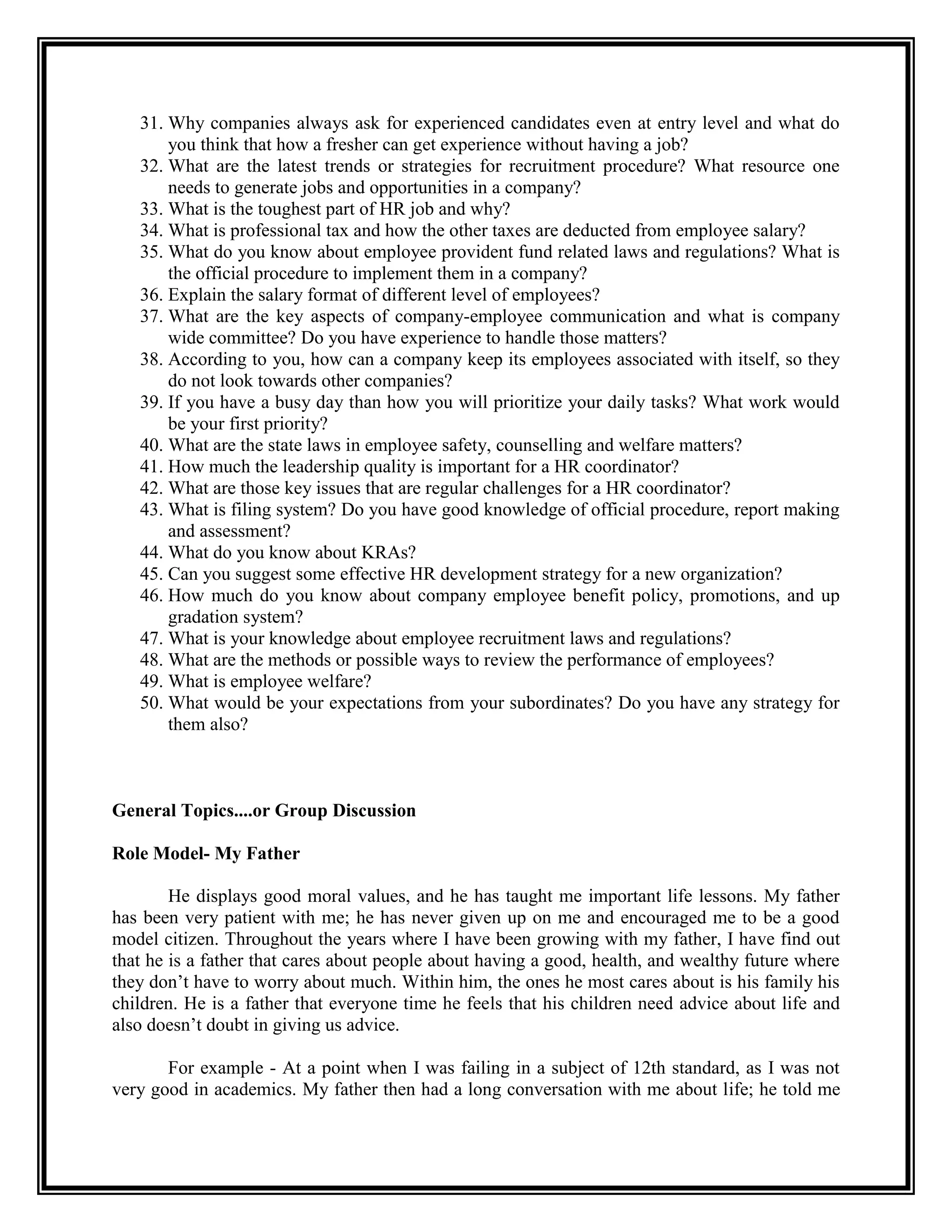 31. Why companies always ask for experienced candidates even at entry level and what do you think that how a fresher can get experience without having a job? 
32. What are the latest trends or strategies for recruitment procedure? What resource one needs to generate jobs and opportunities in a company? 
33. What is the toughest part of HR job and why? 
34. What is professional tax and how the other taxes are deducted from employee salary? 
35. What do you know about employee provident fund related laws and regulations? What is the official procedure to implement them in a company? 
36. Explain the salary format of different level of employees? 
37. What are the key aspects of company-employee communication and what is company wide committee? Do you have experience to handle those matters? 
38. According to you, how can a company keep its employees associated with itself, so they do not look towards other companies? 
39. If you have a busy day than how you will prioritize your daily tasks? What work would be your first priority? 
40. What are the state laws in employee safety, counselling and welfare matters? 
41. How much the leadership quality is important for a HR coordinator? 
42. What are those key issues that are regular challenges for a HR coordinator? 
43. What is filing system? Do you have good knowledge of official procedure, report making and assessment? 
44. What do you know about KRAs? 
45. Can you suggest some effective HR development strategy for a new organization? 
46. How much do you know about company employee benefit policy, promotions, and up gradation system? 
47. What is your knowledge about employee recruitment laws and regulations? 
48. What are the methods or possible ways to review the performance of employees? 
49. What is employee welfare? 
50. What would be your expectations from your subordinates? Do you have any strategy for them also? 
General Topics....or Group Discussion 
Role Model- My Father 
He displays good moral values, and he has taught me important life lessons. My father has been very patient with me; he has never given up on me and encouraged me to be a good model citizen. Throughout the years where I have been growing with my father, I have find out that he is a father that cares about people about having a good, health, and wealthy future where they don’t have to worry about much. Within him, the ones he most cares about is his family his children. He is a father that everyone time he feels that his children need advice about life and also doesn’t doubt in giving us advice. 
For example - At a point when I was failing in a subject of 12th standard, as I was not very good in academics. My father then had a long conversation with me about life; he told me  