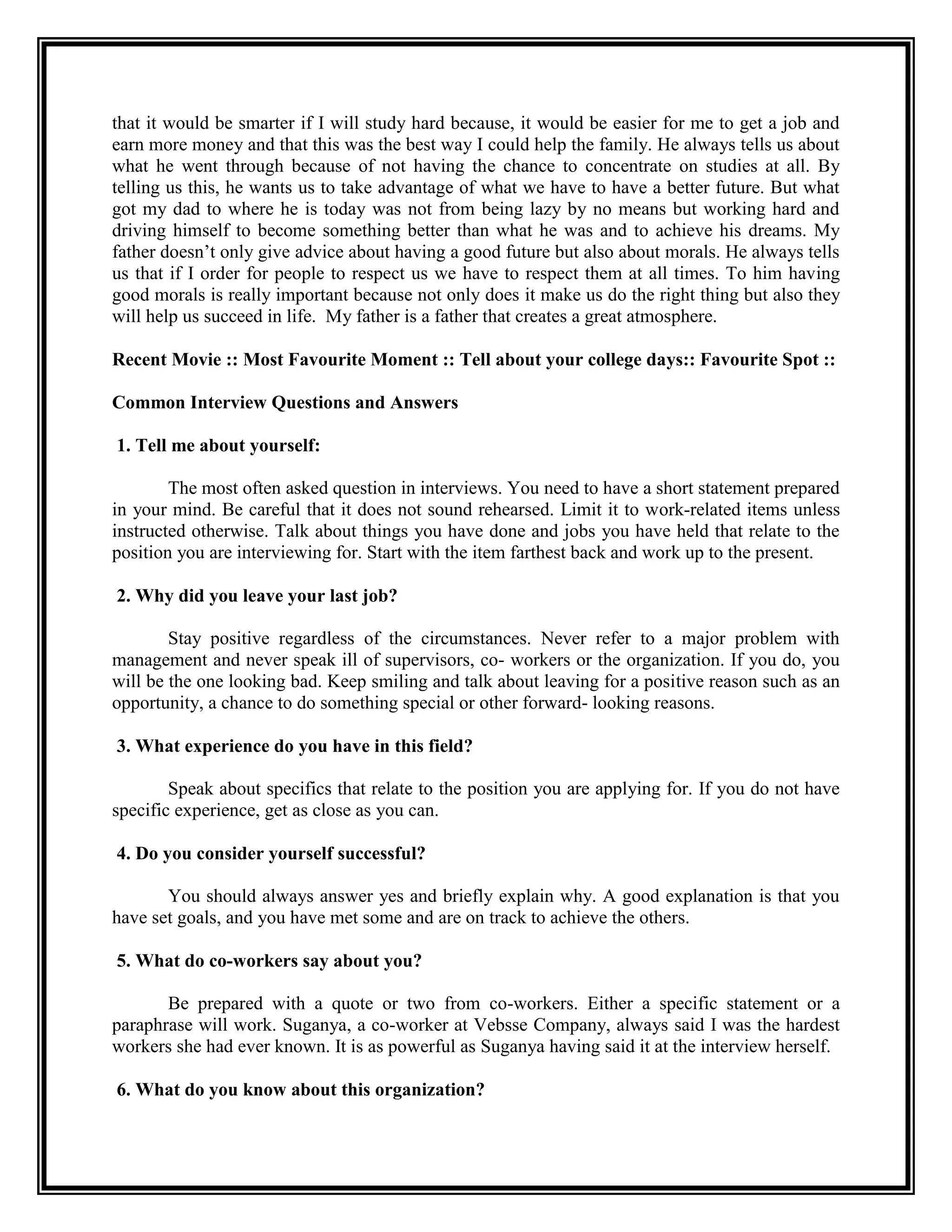that it would be smarter if I will study hard because, it would be easier for me to get a job and earn more money and that this was the best way I could help the family. He always tells us about what he went through because of not having the chance to concentrate on studies at all. By telling us this, he wants us to take advantage of what we have to have a better future. But what got my dad to where he is today was not from being lazy by no means but working hard and driving himself to become something better than what he was and to achieve his dreams. My father doesn’t only give advice about having a good future but also about morals. He always tells us that if I order for people to respect us we have to respect them at all times. To him having good morals is really important because not only does it make us do the right thing but also they will help us succeed in life. My father is a father that creates a great atmosphere. 
Recent Movie :: Most Favourite Moment :: Tell about your college days:: Favourite Spot :: 
Common Interview Questions and Answers 
1. Tell me about yourself: 
The most often asked question in interviews. You need to have a short statement prepared in your mind. Be careful that it does not sound rehearsed. Limit it to work-related items unless instructed otherwise. Talk about things you have done and jobs you have held that relate to the position you are interviewing for. Start with the item farthest back and work up to the present. 
2. Why did you leave your last job? 
Stay positive regardless of the circumstances. Never refer to a major problem with management and never speak ill of supervisors, co- workers or the organization. If you do, you will be the one looking bad. Keep smiling and talk about leaving for a positive reason such as an opportunity, a chance to do something special or other forward- looking reasons. 
3. What experience do you have in this field? 
Speak about specifics that relate to the position you are applying for. If you do not have specific experience, get as close as you can. 
4. Do you consider yourself successful? 
You should always answer yes and briefly explain why. A good explanation is that you have set goals, and you have met some and are on track to achieve the others. 
5. What do co-workers say about you? 
Be prepared with a quote or two from co-workers. Either a specific statement or a paraphrase will work. Suganya, a co-worker at Vebsse Company, always said I was the hardest workers she had ever known. It is as powerful as Suganya having said it at the interview herself. 
6. What do you know about this organization?  
