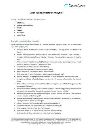 This document has been created to provide you some guidance for quick preparation. The questions listed here are not exhaustive by any
means and are not unique/ specific to the mentioned companies. Also, companies are also indicative (not at all exhaustive) – they are used
to provide you with better context for preparation. Use your own judgment to prepare exhaustively.
Do not circulate further – we have worked very hard to create this!
Quick Tips toprepare for Analytics
Likely Companies where this role exists:
• UHG Group
• Decimal Point Analytics
• Deloitte
• Flipkart
• MU Sigma
• Latent View
Questions about industry/sector:
These questions are important to prepare as a business graduate. Recruiters expect you to have holistic
view of the problem/role.
• How does the US Healthcare Insurance industry spanned out - # of top players and their market
shares
• How are UHG’s competitors spanned out in all areas of healthcare insurance – Payer , Provider
• How does UHG integrate to Pharma industry – Which are the major pharma players in US it works
with?
• What was Covid’s impact on overall US healthcare insurance industry – percentage increase in cost
burden in healthcare insurance / Govt due to Covid.
• Understanding of the Industry and their offerings
• Leaders in the markets and how this company is placed
• Who is the primary competitors? Who is the real threat?
• What is the real threat in the industry? Is their any demand supply gap?
• How the industry is changing themselves over time to adjust with varied demand from clients
• As captive unit head, will you build your own team or rely on external consultant like Decimal
Points
• What is SMAC technology framework? Would the convergence of SMAC technology shape the
businesses of the future?
• How is the analytical industry in India currently spanned? Is it increasingly moving towards service
orientation with large global giants setting up shared services centers in India?
• Which industry vertical makes the most leverage of analytics practice, and explain a few use-cases
wherein analytics can be leveraged?
• How can analytics help the government sector in different aspects such as use of AI in defense,
helping banks track money laundering etc.
• Industry Structure/ Key Trends / Any Disruptions (Global vs. Local)
• Understand industry best practices for your core functional area /BU
• What are your interests in Next Gen Technologies?
• Application of DevOps to ensure smooth execution of E2E processes
• Understanding of cloud architecture to build cloud-based products
 