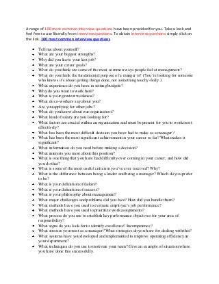 A range of 100 most common interview questions have been provided for you. Take a look and
feel free to use liberally from interview questions. To obtain interview questions simply click on
the link. 100 most common interview questions
Tell me about yourself?
What are your biggest strengths?
Why did you leave your last job?
What are your career goals?
What do you think are some of the most common ways people fail at management?
What do you think the fundamental purpose of a manger is? (You’re looking for someone
who knows it’s about getting things done, not something touchy-feely.)
What experience do you have in setting budgets?
Why do you want to work here?
What is your greatest weakness?
What do co-workers say about you?
Are you applying for other jobs?
What do you know about our organization?
What kind of salary are you looking for?
What factors are crucial within an organization and must be present for you to work most
effectively?
What has been the most difficult decision you have had to make as a manager?
What has been the most significant achievement in your career so far? What makes it
significant?
What information do you need before making a decision?
What interests you most about this position?
What is one thing that you have had difficulty over coming in your career, and how did
you do that?
What is some of the most useful criticism you’ve ever received? Why?
What is the difference between being a leader and being a manager? Which do you prefer
to be?
What is your definition of failure?
What is your definition of success?
What is your philosophy about management?
What major challenges and problems did you face? How did you handle them?
What methods have you used to evaluate employee’s job performance?
What methods have you used to prioritize work assignments?
What process do you use to establish key performance objectives for your area of
responsibility?
What signs do you look for to identify excellence? Incompetence?
What stresses you most as a manager? What strategies do you have for dealing with this?
What systems have you developed and implemented to improve operating efficiency in
your department?
What techniques do you use to motivate your team? Give an example of situation where
you have done this successfully.
 