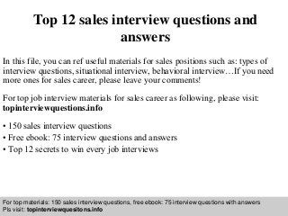 Interview questions and answers – free download/ pdf and ppt file
Top 12 sales interview questions and
answers
In this file, you can ref useful materials for sales positions such as: types of
interview questions, situational interview, behavioral interview…If you need
more ones for sales career, please leave your comments!
For top job interview materials for sales career as following, please visit:
topinterviewquestions.info
• 150 sales interview questions
• Free ebook: 75 interview questions and answers
• Top 12 secrets to win every job interviews
For top materials: 150 sales interview questions, free ebook: 75 interview questions with answers
Pls visit: topinterviewquesitons.info
 