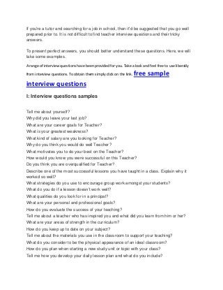 If you're a tutor and searching for a job in school, than it'd be suggested that you go well
prepared prior to. It is not difficult to find teacher interview questions and their tricky
answers.
To present perfect answers, you should better understand these questions. Here, we will
take some examples.
A range of interview questions have been provided for you. Take a look and feel free to use liberally
from interview questions. To obtain them simply click on the link. free sample
interview questions
I: Interview questions samples
Tell me about yourself?
Why did you leave your last job?
What are your career goals for Teacher?
What is your greatest weakness?
What kind of salary are you looking for Teacher?
Why do you think you would do well Teacher?
What motivates you to do your best on the Teacher?
How would you know you were successful on this Teacher?
Do you think you are overqualified for Teacher?
Describe one of the most successful lessons you have taught in a class. Explain why it
worked so well?
What strategies do you use to encourage group work amongst your students?
What do you do if a lesson doesn’t work well?
What qualities do you look for in a principal?
What are your personal and professional goals?
How do you evaluate the success of your teaching?
Tell me about a teacher who has inspired you and what did you learn from him or her?
What are your areas of strength in the curriculum?
How do you keep up to date on your subject?
Tell me about the materials you use in the classroom to support your teaching?
What do you consider to be the physical appearance of an ideal classroom?
How do you plan when starting a new study unit or topic with your class?
Tell me how you develop your daily lesson plan and what do you include?
 