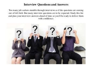 Interview Questions and Answers
Too many job seekers stumble through interviews as if the questions are coming
out of left field. But many interview questions are to be expected. Study this list
and plan your interview answers ahead of time so you'll be ready to deliver them
with confidence.
 