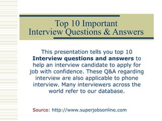 Top 10 Important Interview Questions & Answers This presentation tells you top 10  Interview questions and answers  to help an interview candidate to apply for job with confidence. These Q&A regarding interview are also applicable to phone interview. Many interviewers across the world refer to our database. Source:  http://www.superjobsonline.com 