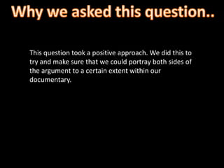 This question took a positive approach. We did this to
try and make sure that we could portray both sides of
the argument to a certain extent within our
documentary.
 