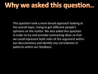 This question took a more broad approach looking at
the overall topic, trying to get different people’s
opinions on the matter. We also asked this question
in order to try and provoke contrasting ideas so that
we could represent both sides of the argument within
our documentary and identify any correlations or
patterns within our feedback.
 
