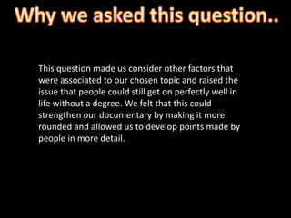 This question made us consider other factors that
were associated to our chosen topic and raised the
issue that people could still get on perfectly well in
life without a degree. We felt that this could
strengthen our documentary by making it more
rounded and allowed us to develop points made by
people in more detail.
 