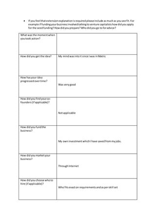  If you feel that extension explanation is required please include as much as you see fit. For 
example if funding your business involved talking to venture capitalists how did you apply 
for the seed funding? How did you prepare? Who did you go to for advice? 
What was the moment when 
you took action? 
How did you get the idea? 
My mind was into it since I was in Matric 
How has your idea 
progressed over time? 
Was very good 
How did you find your co-founders 
(if applicable)? 
Not applicable 
How did you fund the 
business? 
My own investment which I have saved from my jobs. 
How did you market your 
business? 
Through Internet 
How did you choose who to 
hire (if applicable)? 
Who fits exact on requirements and as per skill set 
 