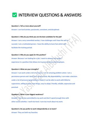 INTERVIEW QUESTIONS & ANSWERS
Question 1. Tell us more about yourself?
Answer: I am hard worker, passionate, consistent, and disciplined.
Question 2. Why do you think you are the best candidate for the job?
Answer: I am a very committed worker; I love challenges and I have the will to
succeed. I am a motivated person. I have the ability to learn fast which will.
facilitate the training period.
Question 3. Why do you apply for this position?
Answer: Because I am looking for a job. I want to advance my career /
experience in a position that allows me to grow as person and employee.
Question 4. What are your strengths?
Answer: I can work under a lot of pressure. I am an amazing problem solver. I am a
persistence person and I don’t give up very easily. My dependability. I can make a decision.
under a lot of pressure (good decision maker) I can be able to work with little/no
supervision, willing to learn new things, easy to adapt, friendly, reliable, expressive and
punctual.
Question 5. What is your biggest weakness?
Answer: I can be too committed to my work and don’t spend enough time with
other social activities. I work too hard. I care too much about my work.
Question 6. Do you prefer to work independently or on team?
Answer: They are both my Favorites
 