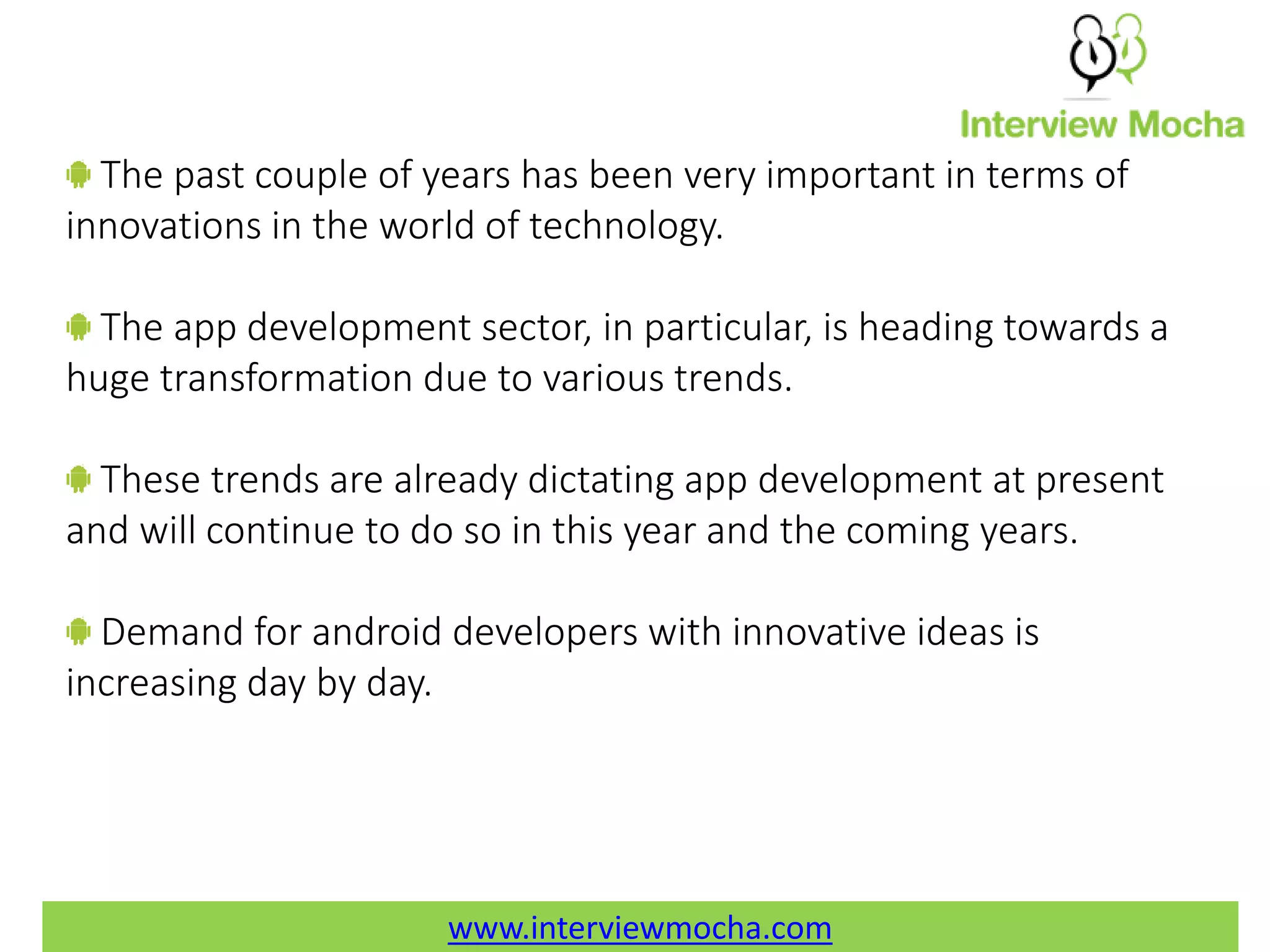www.interviewmocha.com The past couple of years has been very important in terms of innovations in the world of technology. The app development sector, in particular, is heading towards a huge transformation due to various trends. These trends are already dictating app development at present and will continue to do so in this year and the coming years. Demand for android developers with innovative ideas is increasing day by day. www.interviewmocha.com 