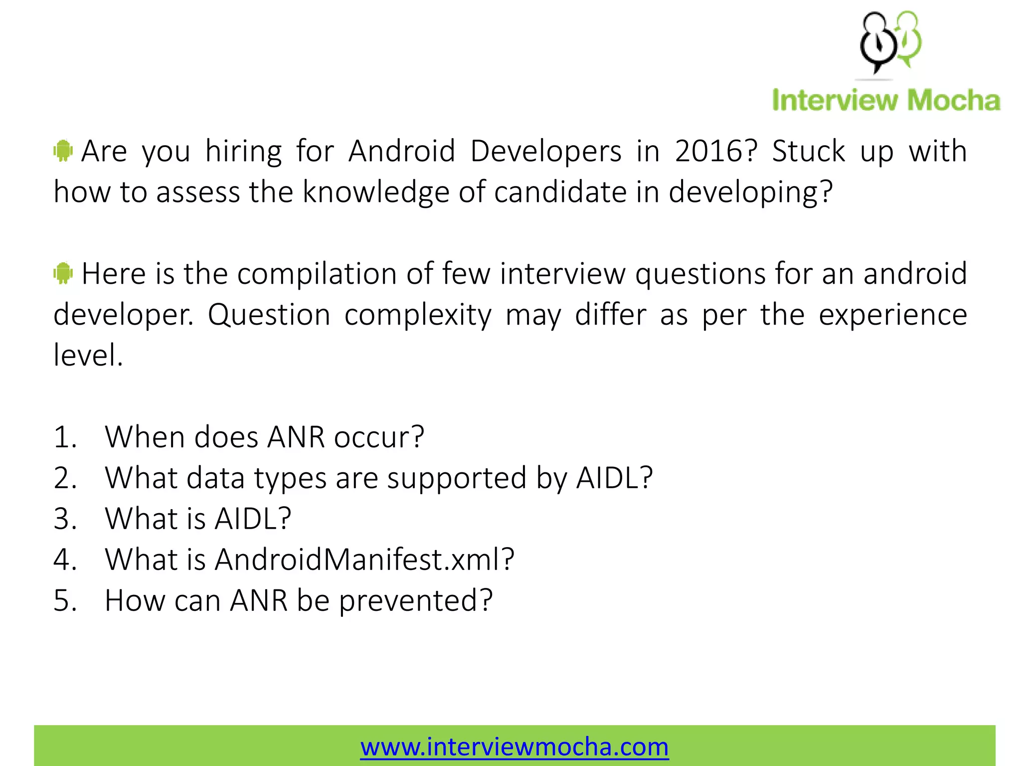 www.interviewmocha.com Are you hiring for Android Developers in 2016? Stuck up with how to assess the knowledge of candidate in developing? Here is the compilation of few interview questions for an android developer. Question complexity may differ as per the experience level. 1. When does ANR occur? 2. What data types are supported by AIDL? 3. What is AIDL? 4. What is AndroidManifest.xml? 5. How can ANR be prevented? www.interviewmocha.com 
