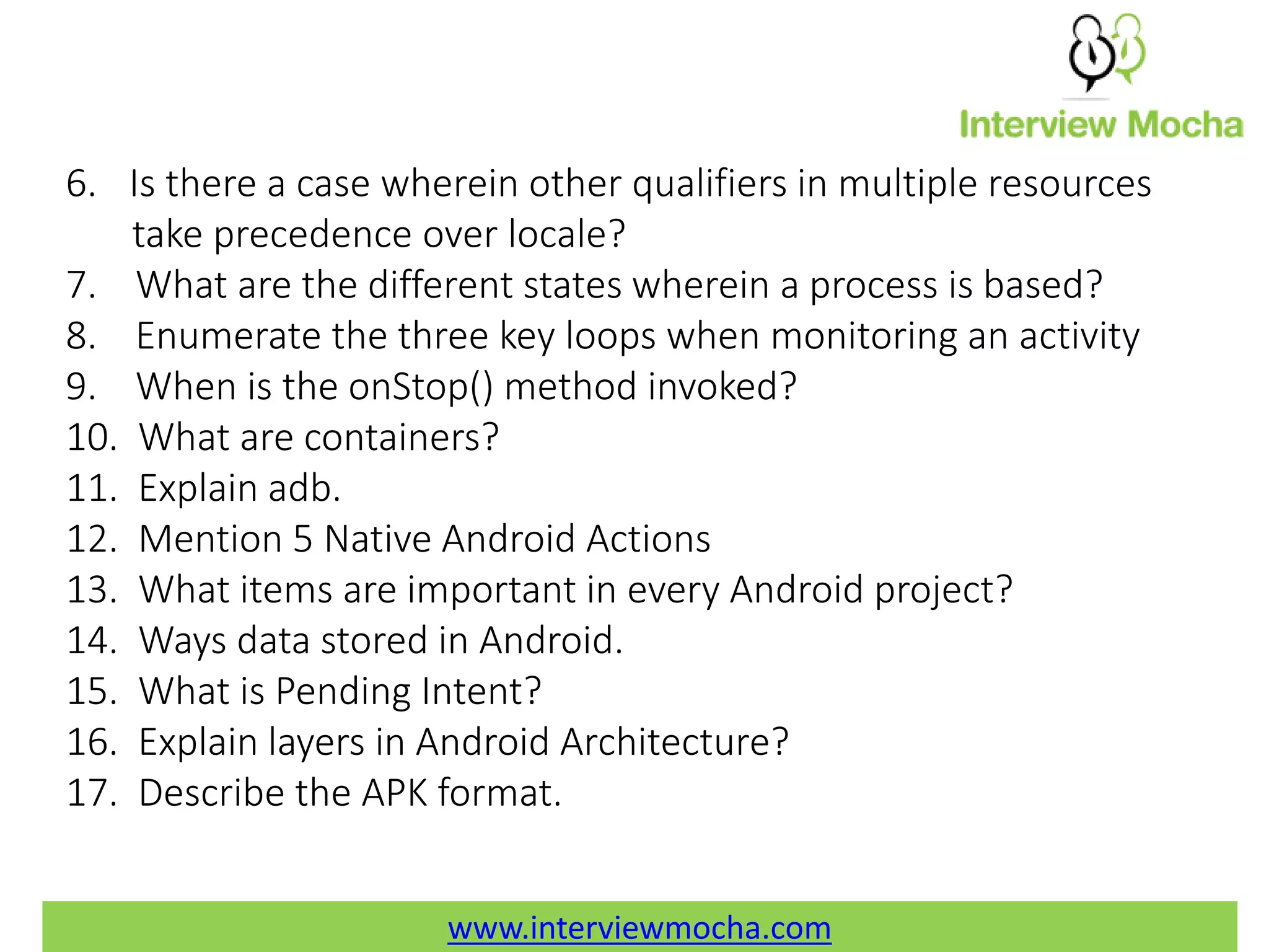 www.interviewmocha.com 6. Is there a case wherein other qualifiers in multiple resources take precedence over locale? 7. What are the different states wherein a process is based? 8. Enumerate the three key loops when monitoring an activity 9. When is the onStop() method invoked? 10. What are containers? 11. Explain adb. 12. Mention 5 Native Android Actions 13. What items are important in every Android project? 14. Ways data stored in Android. 15. What is Pending Intent? 16. Explain layers in Android Architecture? 17. Describe the APK format. www.interviewmocha.com 