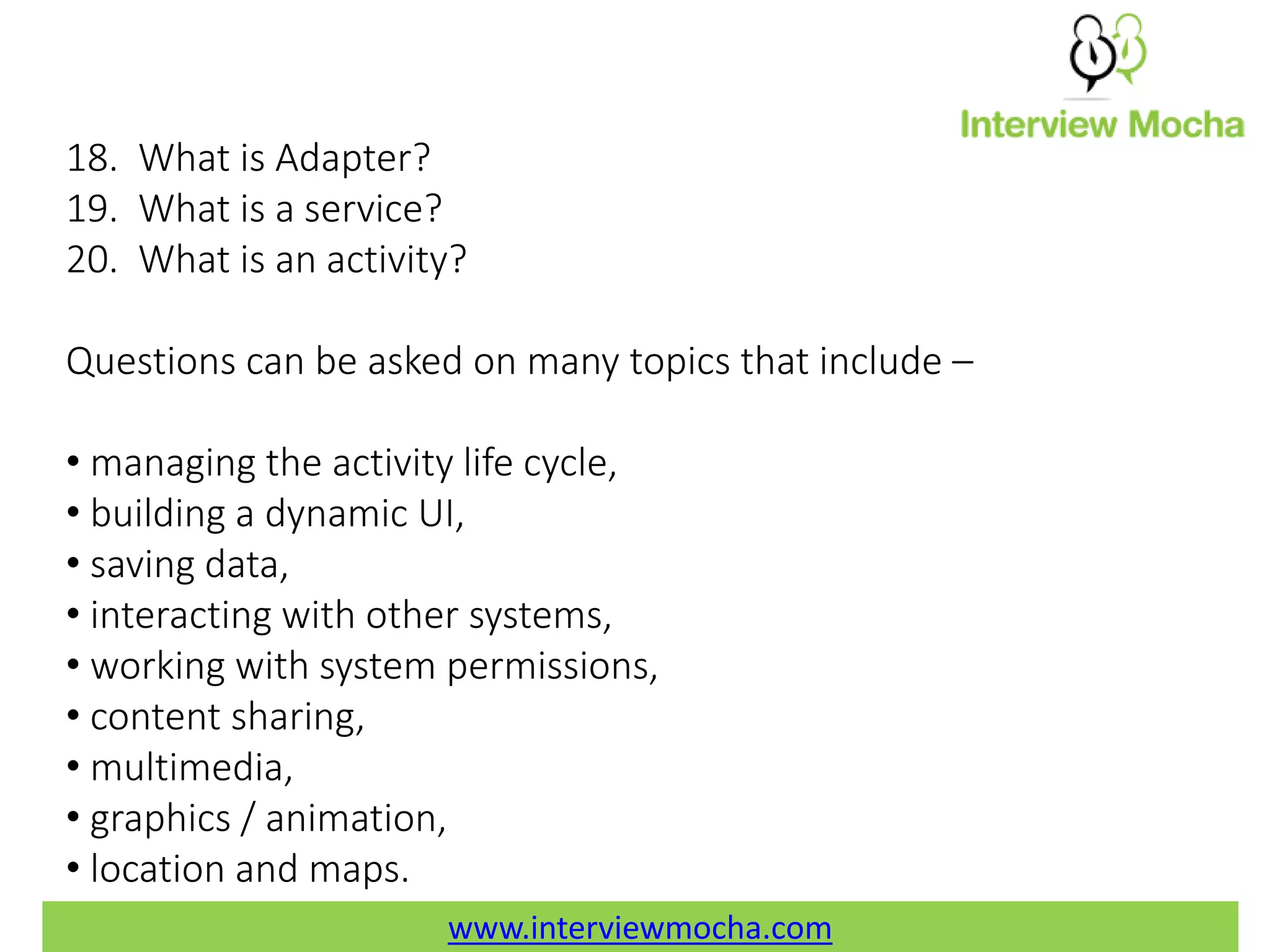 www.interviewmocha.com 18. What is Adapter? 19. What is a service? 20. What is an activity? Questions can be asked on many topics that include – • managing the activity life cycle, • building a dynamic UI, • saving data, • interacting with other systems, • working with system permissions, • content sharing, • multimedia, • graphics / animation, • location and maps. www.interviewmocha.com 