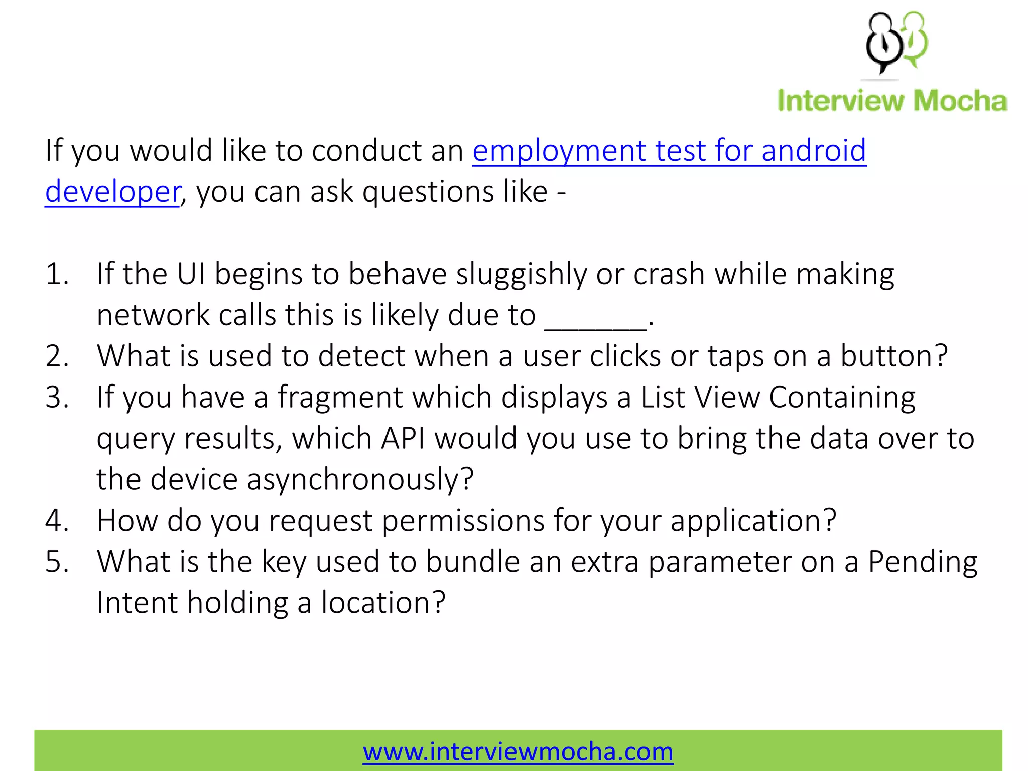 www.interviewmocha.com If you would like to conduct an employment test for android developer, you can ask questions like - 1. If the UI begins to behave sluggishly or crash while making network calls this is likely due to ______. 2. What is used to detect when a user clicks or taps on a button? 3. If you have a fragment which displays a List View Containing query results, which API would you use to bring the data over to the device asynchronously? 4. How do you request permissions for your application? 5. What is the key used to bundle an extra parameter on a Pending Intent holding a location? www.interviewmocha.com 