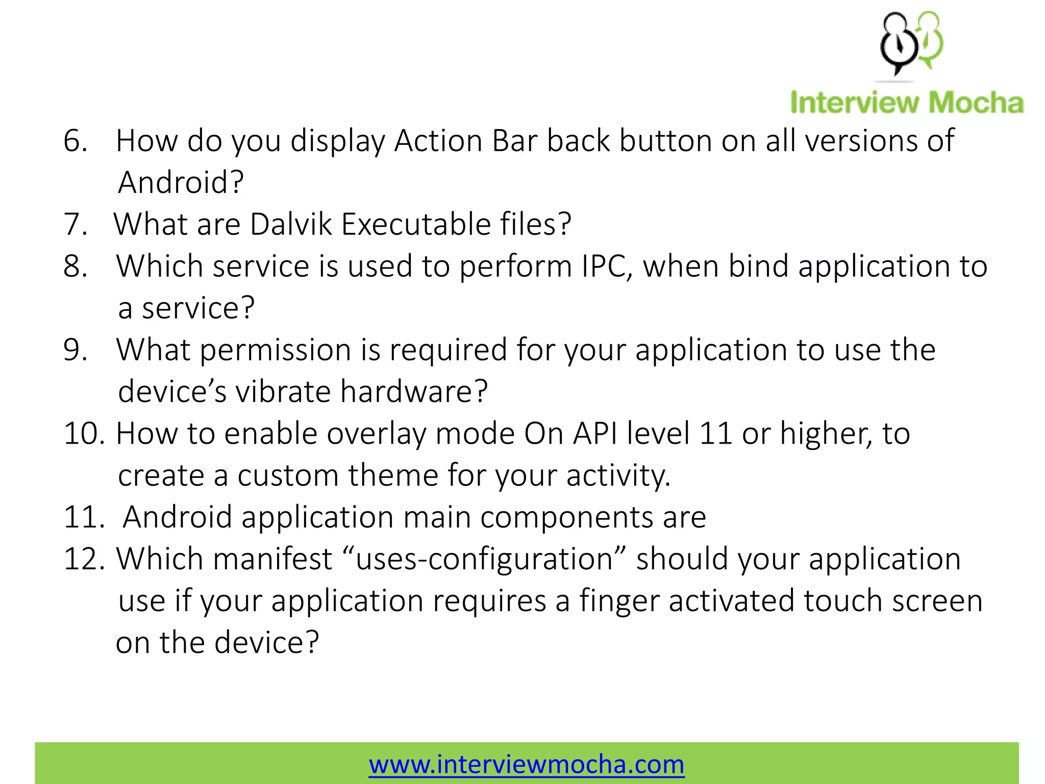 www.interviewmocha.com 6. How do you display Action Bar back button on all versions of Android? 7. What are Dalvik Executable files? 8. Which service is used to perform IPC, when bind application to a service? 9. What permission is required for your application to use the device’s vibrate hardware? 10. How to enable overlay mode On API level 11 or higher, to create a custom theme for your activity. 11. Android application main components are 12. Which manifest “uses-configuration” should your application use if your application requires a finger activated touch screen on the device? 