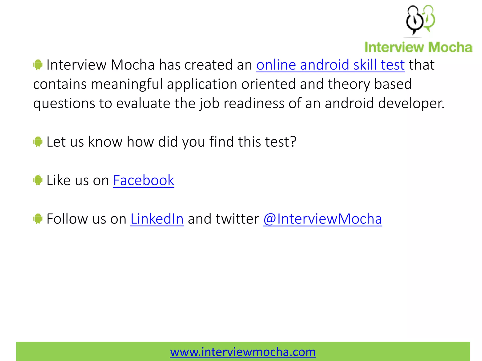 www.interviewmocha.com Interview Mocha has created an online android skill test that contains meaningful application oriented and theory based questions to evaluate the job readiness of an android developer. Let us know how did you find this test? Like us on Facebook Follow us on LinkedIn and twitter @InterviewMocha 