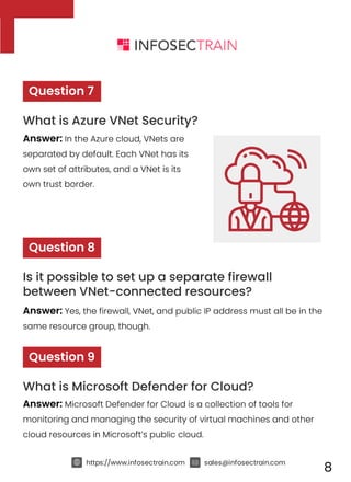 https://www.infosectrain.com sales@infosectrain.com
8
Answer: In the Azure cloud, VNets are
separated by default. Each VNet has its
own set of attributes, and a VNet is its
own trust border.
Question 7
What is Azure VNet Security?
Answer: Yes, the firewall, VNet, and public IP address must all be in the
same resource group, though.
Question 8
Is it possible to set up a separate firewall
between VNet-connected resources?
Answer: Microsoft Defender for Cloud is a collection of tools for
monitoring and managing the security of virtual machines and other
cloud resources in Microsoft’s public cloud.
Question 9
What is Microsoft Defender for Cloud?
 