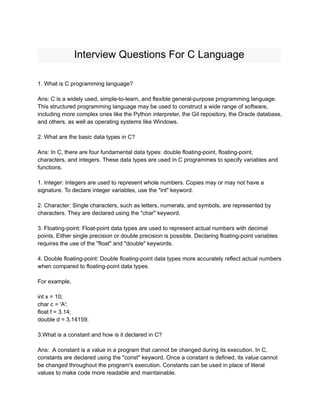 Interview Questions For C Language
1. What is C programming language?
Ans: C is a widely used, simple-to-learn, and flexible general-purpose programming language.
This structured programming language may be used to construct a wide range of software,
including more complex ones like the Python interpreter, the Git repository, the Oracle database,
and others, as well as operating systems like Windows.
2. What are the basic data types in C?
Ans: In C, there are four fundamental data types: double floating-point, floating-point,
characters, and integers. These data types are used in C programmes to specify variables and
functions.
1. Integer: Integers are used to represent whole numbers. Copies may or may not have a
signature. To declare integer variables, use the "int" keyword.
2. Character: Single characters, such as letters, numerals, and symbols, are represented by
characters. They are declared using the "char" keyword.
3. Floating-point: Float-point data types are used to represent actual numbers with decimal
points. Either single precision or double precision is possible. Declaring floating-point variables
requires the use of the "float" and "double" keywords.
4. Double floating-point: Double floating-point data types more accurately reflect actual numbers
when compared to floating-point data types.
For example,
int x = 10;
char c = 'A';
float f = 3.14;
double d = 3.14159;
3.What is a constant and how is it declared in C?
Ans: A constant is a value in a program that cannot be changed during its execution. In C,
constants are declared using the "const" keyword. Once a constant is defined, its value cannot
be changed throughout the program's execution. Constants can be used in place of literal
values to make code more readable and maintainable.
 
