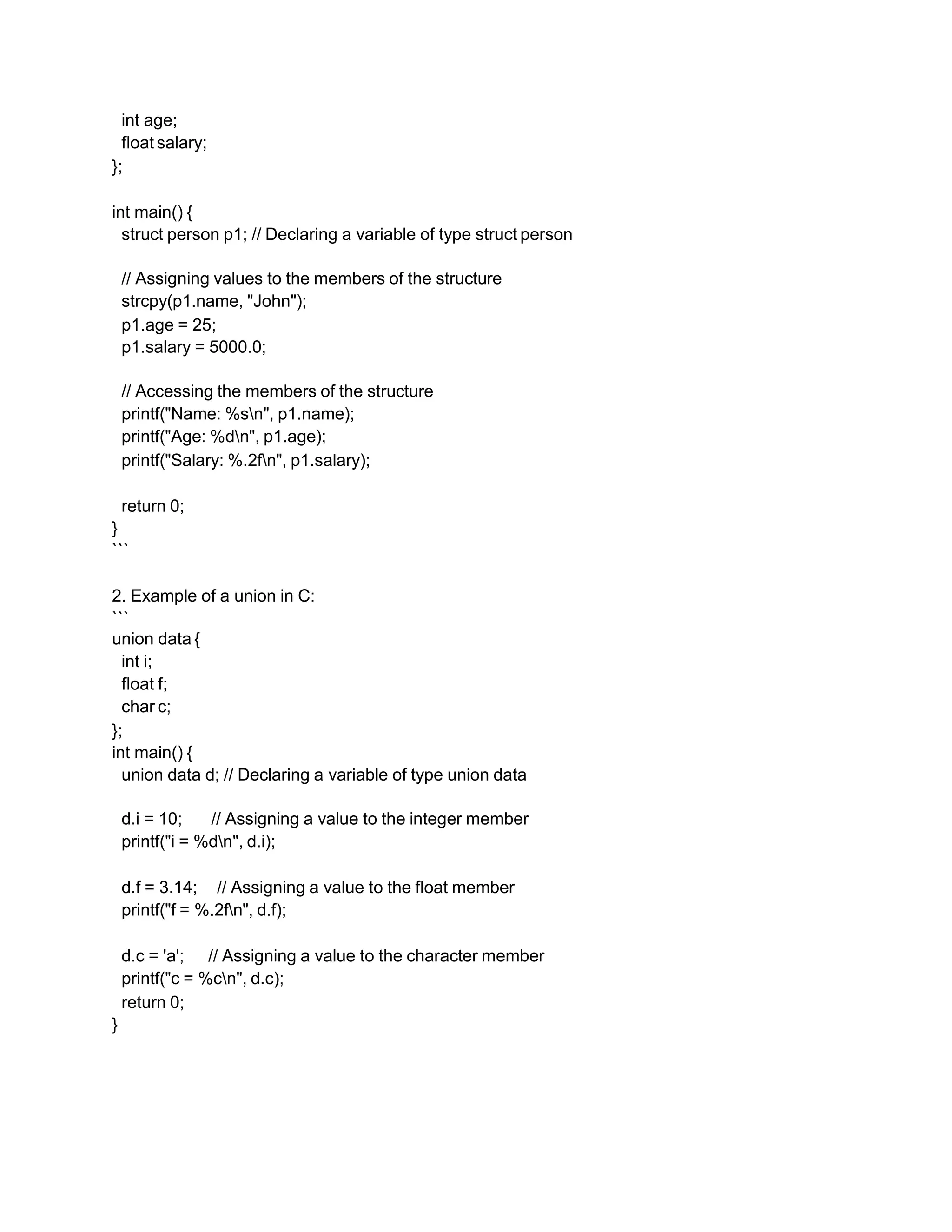 int age;
float salary;
};
int main() {
struct person p1; // Declaring a variable of type struct person
// Assigning values to the members of the structure
strcpy(p1.name, "John");
p1.age = 25;
p1.salary = 5000.0;
// Accessing the members of the structure
printf("Name: %sn", p1.name);
printf("Age: %dn", p1.age);
printf("Salary: %.2fn", p1.salary);
return 0;
}
```
2. Example of a union in C:
```
union data {
int i;
float f;
char c;
};
int main() {
union data d; // Declaring a variable of type union data
d.i = 10; // Assigning a value to the integer member
printf("i = %dn", d.i);
d.f = 3.14; // Assigning a value to the float member
printf("f = %.2fn", d.f);
d.c = 'a'; // Assigning a value to the character member
printf("c = %cn", d.c);
return 0;
}
 