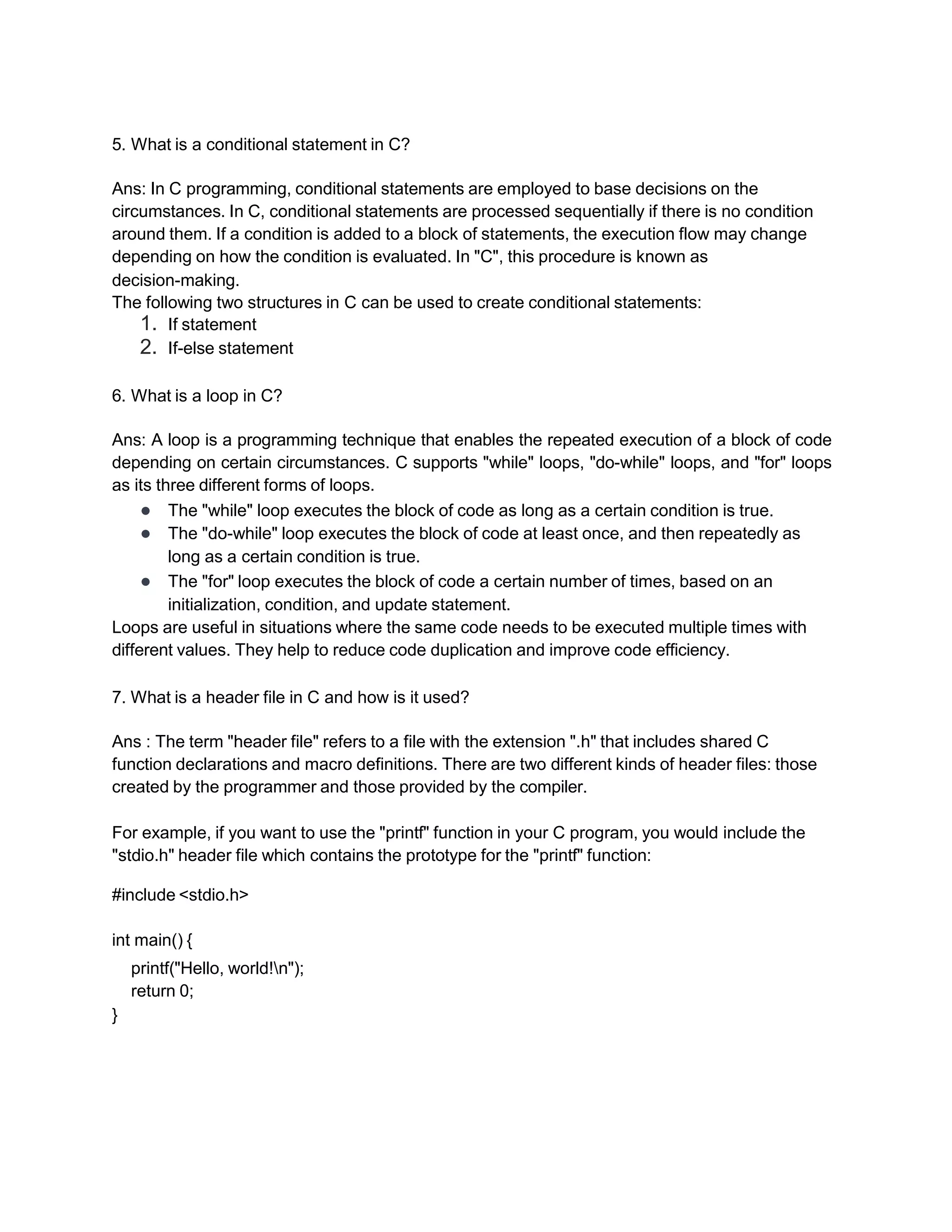 5. What is a conditional statement in C?
Ans: In C programming, conditional statements are employed to base decisions on the
circumstances. In C, conditional statements are processed sequentially if there is no condition
around them. If a condition is added to a block of statements, the execution flow may change
depending on how the condition is evaluated. In "C", this procedure is known as
decision-making.
The following two structures in C can be used to create conditional statements:
1. If statement
2. If-else statement
6. What is a loop in C?
Ans: A loop is a programming technique that enables the repeated execution of a block of code
depending on certain circumstances. C supports "while" loops, "do-while" loops, and "for" loops
as its three different forms of loops.
● The "while" loop executes the block of code as long as a certain condition is true.
● The "do-while" loop executes the block of code at least once, and then repeatedly as
long as a certain condition is true.
● The "for" loop executes the block of code a certain number of times, based on an
initialization, condition, and update statement.
Loops are useful in situations where the same code needs to be executed multiple times with
different values. They help to reduce code duplication and improve code efficiency.
7. What is a header file in C and how is it used?
Ans : The term "header file" refers to a file with the extension ".h" that includes shared C
function declarations and macro definitions. There are two different kinds of header files: those
created by the programmer and those provided by the compiler.
For example, if you want to use the "printf" function in your C program, you would include the
"stdio.h" header file which contains the prototype for the "printf" function:
#include <stdio.h>
int main() {
printf("Hello, world!n");
return 0;
}
 