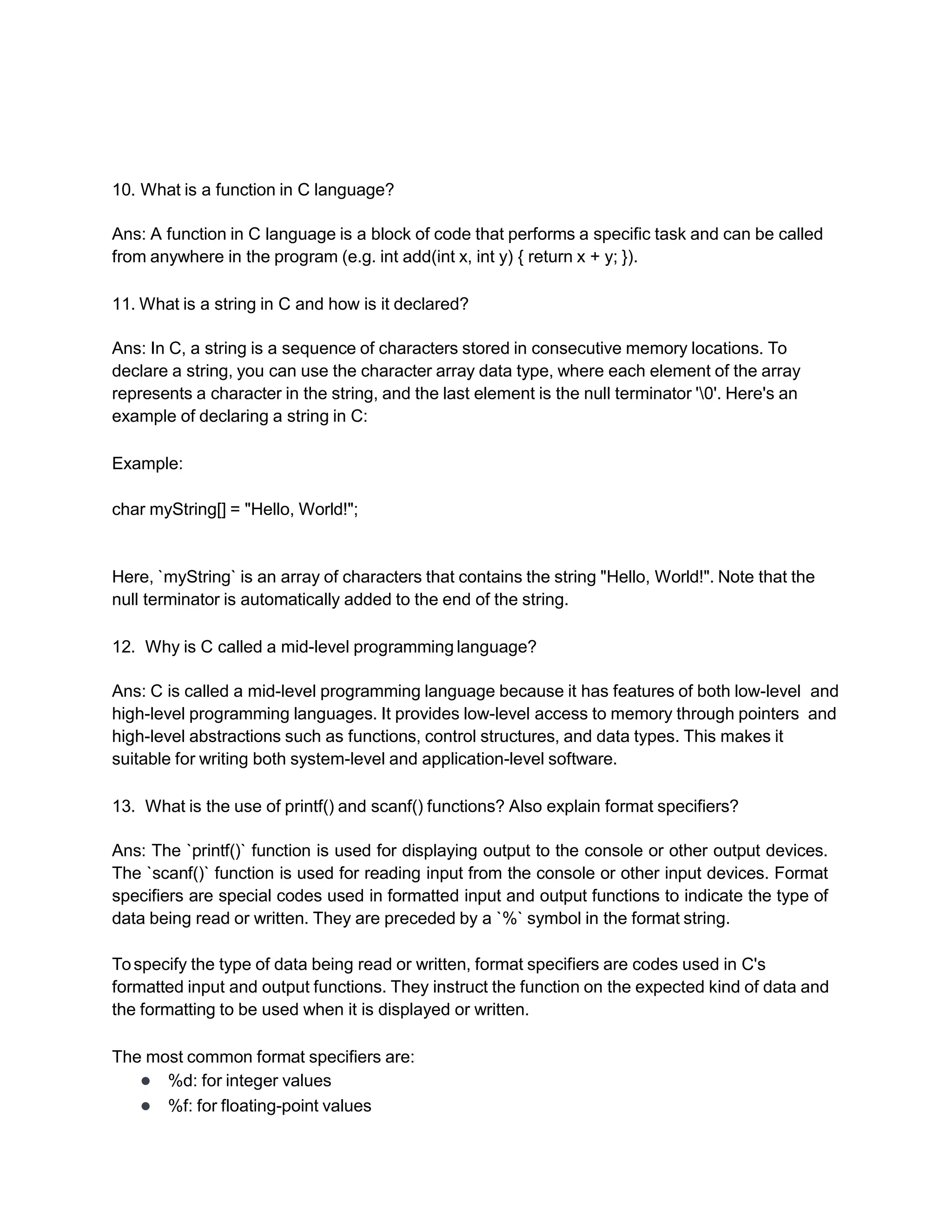 10. What is a function in C language?
Ans: A function in C language is a block of code that performs a specific task and can be called
from anywhere in the program (e.g. int add(int x, int y) { return x + y; }).
11. What is a string in C and how is it declared?
Ans: In C, a string is a sequence of characters stored in consecutive memory locations. To
declare a string, you can use the character array data type, where each element of the array
represents a character in the string, and the last element is the null terminator '0'. Here's an
example of declaring a string in C:
Example:
char myString[] = "Hello, World!";
Here, `myString` is an array of characters that contains the string "Hello, World!". Note that the
null terminator is automatically added to the end of the string.
12. Why is C called a mid-level programming language?
Ans: C is called a mid-level programming language because it has features of both low-level and
high-level programming languages. It provides low-level access to memory through pointers and
high-level abstractions such as functions, control structures, and data types. This makes it
suitable for writing both system-level and application-level software.
13. What is the use of printf() and scanf() functions? Also explain format specifiers?
Ans: The `printf()` function is used for displaying output to the console or other output devices.
The `scanf()` function is used for reading input from the console or other input devices. Format
specifiers are special codes used in formatted input and output functions to indicate the type of
data being read or written. They are preceded by a `%` symbol in the format string.
Tospecify the type of data being read or written, format specifiers are codes used in C's
formatted input and output functions. They instruct the function on the expected kind of data and
the formatting to be used when it is displayed or written.
The most common format specifiers are:
● %d: for integer values
● %f: for floating-point values
 