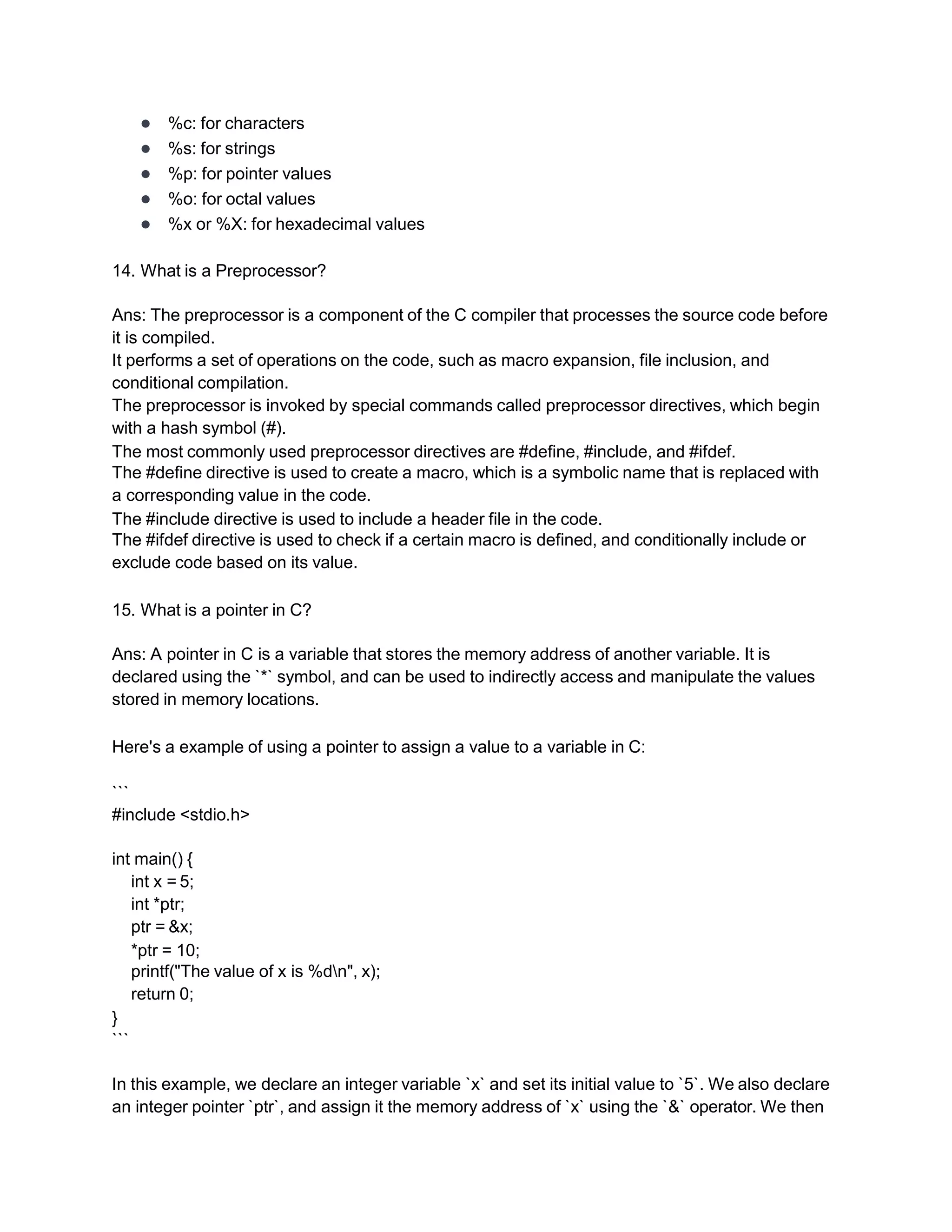 ● %c: for characters
● %s: for strings
● %p: for pointer values
● %o: for octal values
● %x or %X: for hexadecimal values
14. What is a Preprocessor?
Ans: The preprocessor is a component of the C compiler that processes the source code before
it is compiled.
It performs a set of operations on the code, such as macro expansion, file inclusion, and
conditional compilation.
The preprocessor is invoked by special commands called preprocessor directives, which begin
with a hash symbol (#).
The most commonly used preprocessor directives are #define, #include, and #ifdef.
The #define directive is used to create a macro, which is a symbolic name that is replaced with
a corresponding value in the code.
The #include directive is used to include a header file in the code.
The #ifdef directive is used to check if a certain macro is defined, and conditionally include or
exclude code based on its value.
15. What is a pointer in C?
Ans: A pointer in C is a variable that stores the memory address of another variable. It is
declared using the `*` symbol, and can be used to indirectly access and manipulate the values
stored in memory locations.
Here's a example of using a pointer to assign a value to a variable in C:
```
#include <stdio.h>
int main() {
int x = 5;
int *ptr;
ptr = &x;
*ptr = 10;
printf("The value of x is %dn", x);
return 0;
}
```
In this example, we declare an integer variable `x` and set its initial value to `5`. We also declare
an integer pointer `ptr`, and assign it the memory address of `x` using the `&` operator. We then
 