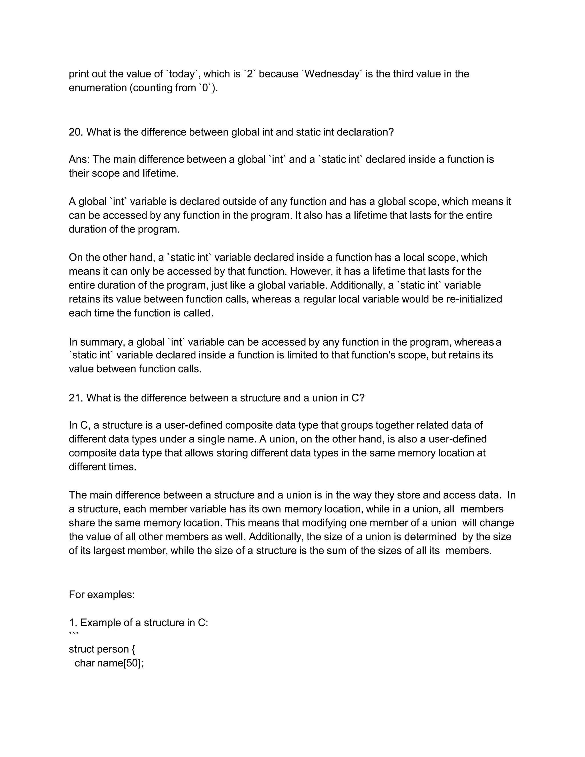 print out the value of `today`, which is `2` because `Wednesday` is the third value in the
enumeration (counting from `0`).
20. What is the difference between global int and static int declaration?
Ans: The main difference between a global `int` and a `static int` declared inside a function is
their scope and lifetime.
A global `int` variable is declared outside of any function and has a global scope, which means it
can be accessed by any function in the program. It also has a lifetime that lasts for the entire
duration of the program.
On the other hand, a `static int` variable declared inside a function has a local scope, which
means it can only be accessed by that function. However, it has a lifetime that lasts for the
entire duration of the program, just like a global variable. Additionally, a `static int` variable
retains its value between function calls, whereas a regular local variable would be re-initialized
each time the function is called.
In summary, a global `int` variable can be accessed by any function in the program, whereas a
`static int` variable declared inside a function is limited to that function's scope, but retains its
value between function calls.
21. What is the difference between a structure and a union in C?
In C, a structure is a user-defined composite data type that groups together related data of
different data types under a single name. A union, on the other hand, is also a user-defined
composite data type that allows storing different data types in the same memory location at
different times.
The main difference between a structure and a union is in the way they store and access data. In
a structure, each member variable has its own memory location, while in a union, all members
share the same memory location. This means that modifying one member of a union will change
the value of all other members as well. Additionally, the size of a union is determined by the size
of its largest member, while the size of a structure is the sum of the sizes of all its members.
For examples:
1. Example of a structure in C:
```
struct person {
char name[50];
 
