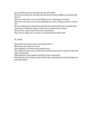 Do you think you keep young teens out of trouble?
How do you think you can help turn the lives of these children around for the
better?
Does your job take a lot of work? What are the challenges involved?
Have you ever come across extreme behavior, such as drugs, violence, racism
etc?
Do any children that attend the club that have been intolerant of people who
come from a different culture? How do you resolve these issues?
How do you respect diversity in the community?
How do you make sure everyone is treated equally at the club?


PC ADAM

What diversity do you have in the police force?
What does your day consist of?
How long have you been in the police force?
How often have you had to deal with incidents that involve equality within the
local community?
What agencies help support diversity in the community?
What threats do you have to deal with in the community involving intolerance
and extremism?
 