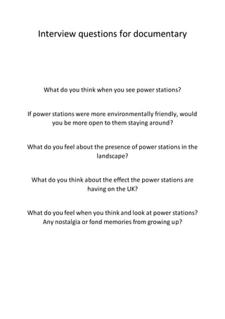 Interview questions for documentary
What do you think when you see power stations?
If power stations were more environmentally friendly, would
you be more open to them staying around?
What do you feel about the presence of power stations in the
landscape?
What do you think about the effect the power stations are
having on the UK?
What do you feel when you think and look at power stations?
Any nostalgia or fond memories from growing up?
 
