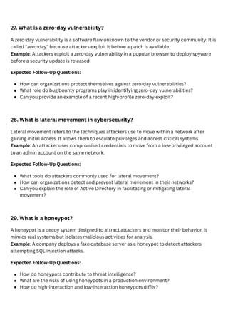 27. What is a zero-day vulnerability?
A zero-day vulnerability is a software flaw unknown to the vendor or security community. It is
called "zero-day" because attackers exploit it before a patch is available.
Example: Attackers exploit a zero-day vulnerability in a popular browser to deploy spyware
before a security update is released.
Expected Follow-Up Questions:
28. What is lateral movement in cybersecurity?
Lateral movement refers to the techniques attackers use to move within a network after
gaining initial access. It allows them to escalate privileges and access critical systems.
Example: An attacker uses compromised credentials to move from a low-privileged account
to an admin account on the same network.
Expected Follow-Up Questions:
29. What is a honeypot?
A honeypot is a decoy system designed to attract attackers and monitor their behavior. It
mimics real systems but isolates malicious activities for analysis.
Example: A company deploys a fake database server as a honeypot to detect attackers
attempting SQL injection attacks.
Expected Follow-Up Questions:
How can organizations protect themselves against zero-day vulnerabilities?
What role do bug bounty programs play in identifying zero-day vulnerabilities?
Can you provide an example of a recent high-profile zero-day exploit?
What tools do attackers commonly used for lateral movement?
How can organizations detect and prevent lateral movement in their networks?
Can you explain the role of Active Directory in facilitating or mitigating lateral
movement?
How do honeypots contribute to threat intelligence?
What are the risks of using honeypots in a production environment?
How do high-interaction and low-interaction honeypots differ?
 