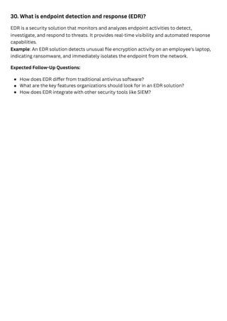 30. What is endpoint detection and response (EDR)?
EDR is a security solution that monitors and analyzes endpoint activities to detect,
investigate, and respond to threats. It provides real-time visibility and automated response
capabilities.
Example: An EDR solution detects unusual file encryption activity on an employee's laptop,
indicating ransomware, and immediately isolates the endpoint from the network.
Expected Follow-Up Questions:
How does EDR differ from traditional antivirus software?
What are the key features organizations should look for in an EDR solution?
How does EDR integrate with other security tools like SIEM?
 
