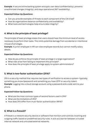 Example: A secure online banking system encrypts user data (confidentiality), prevents
unauthorized changes (integrity), and stays operational 24/7 (availability).
Expected Follow-Up Questions:
4. What is the principle of least privilege?
The principle of least privilege states that users should have the minimum level of access
necessary to perform their tasks. This limits potential damage from accidental or intentional
misuse of privileges.
Example: A junior employee in HR can view employee records but cannot modify salary
details.
Expected Follow-Up Questions:
5. What is two-factor authentication (2FA)?
2FA is a security method that requires two types of verification to access a system—typically
something you know (password) and something you have (OTP or security token).
Example: Logging into a cloud storage account using a password and a code sent to your
phone.
Expected Follow-Up Questions:
6. What is a firewall?
A firewall is a network security device or software that monitors and controls incoming and
outgoing traffic based on predefined security rules. It acts as a barrier between a trusted
internal network and untrusted external networks.
Can you provide examples of threats to each component of the CIA triad?
How do organizations balance confidentiality and availability?
What tools and technologies help ensure data integrity?
How do you enforce the principle of least privilege in a large organization?
What risks arise from failing to implement this principle?
How does the principle of least privilege apply to system administrators?
What are the most common types of second factors used in 2FA?
What are the limitations of 2FA?
How does 2FA differ from multi-factor authentication (MFA)?
 