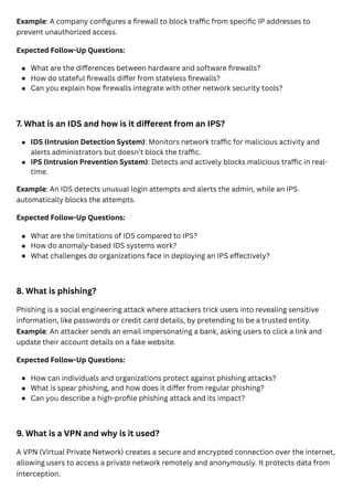 Example: A company configures a firewall to block traffic from specific IP addresses to
prevent unauthorized access.
Expected Follow-Up Questions:
7. What is an IDS and how is it different from an IPS?
Example: An IDS detects unusual login attempts and alerts the admin, while an IPS
automatically blocks the attempts.
Expected Follow-Up Questions:
8. What is phishing?
Phishing is a social engineering attack where attackers trick users into revealing sensitive
information, like passwords or credit card details, by pretending to be a trusted entity.
Example: An attacker sends an email impersonating a bank, asking users to click a link and
update their account details on a fake website.
Expected Follow-Up Questions:
9. What is a VPN and why is it used?
A VPN (Virtual Private Network) creates a secure and encrypted connection over the internet,
allowing users to access a private network remotely and anonymously. It protects data from
interception.
What are the differences between hardware and software firewalls?
How do stateful firewalls differ from stateless firewalls?
Can you explain how firewalls integrate with other network security tools?
IDS (Intrusion Detection System): Monitors network traffic for malicious activity and
alerts administrators but doesn’t block the traffic.
IPS (Intrusion Prevention System): Detects and actively blocks malicious traffic in real-
time.
What are the limitations of IDS compared to IPS?
How do anomaly-based IDS systems work?
What challenges do organizations face in deploying an IPS effectively?
How can individuals and organizations protect against phishing attacks?
What is spear phishing, and how does it differ from regular phishing?
Can you describe a high-profile phishing attack and its impact?
 