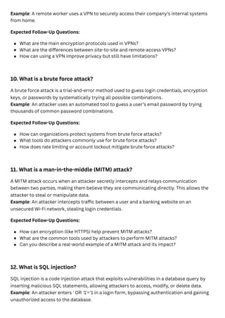 Example: A remote worker uses a VPN to securely access their company’s internal systems
from home.
Expected Follow-Up Questions:
10. What is a brute force attack?
A brute force attack is a trial-and-error method used to guess login credentials, encryption
keys, or passwords by systematically trying all possible combinations.
Example: An attacker uses an automated tool to guess a user’s email password by trying
thousands of common password combinations.
Expected Follow-Up Questions:
11. What is a man-in-the-middle (MITM) attack?
A MITM attack occurs when an attacker secretly intercepts and relays communication
between two parties, making them believe they are communicating directly. This allows the
attacker to steal or manipulate data.
Example: An attacker intercepts traffic between a user and a banking website on an
unsecured Wi-Fi network, stealing login credentials.
Expected Follow-Up Questions:
12. What is SQL injection?
SQL injection is a code injection attack that exploits vulnerabilities in a database query by
inserting malicious SQL statements, allowing attackers to access, modify, or delete data.
Example: An attacker enters ' OR '1'='1 in a login form, bypassing authentication and gaining
unauthorized access to the database.
What are the main encryption protocols used in VPNs?
What are the differences between site-to-site and remote-access VPNs?
How can using a VPN improve privacy but still have limitations?
How can organizations protect systems from brute force attacks?
What tools do attackers commonly use for brute force attacks?
How does rate limiting or account lockout mitigate brute force attacks?
How can encryption (like HTTPS) help prevent MITM attacks?
What are the common tools used by attackers to perform MITM attacks?
Can you describe a real-world example of a MITM attack and its impact?
 