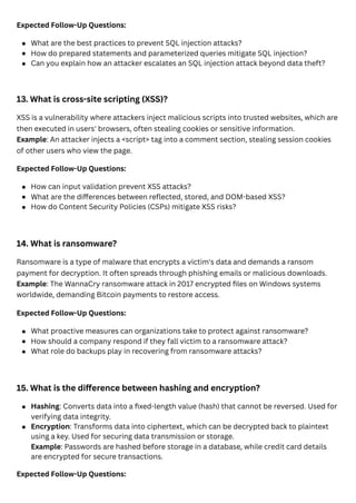 Expected Follow-Up Questions:
13. What is cross-site scripting (XSS)?
XSS is a vulnerability where attackers inject malicious scripts into trusted websites, which are
then executed in users' browsers, often stealing cookies or sensitive information.
Example: An attacker injects a <script> tag into a comment section, stealing session cookies
of other users who view the page.
Expected Follow-Up Questions:
14. What is ransomware?
Ransomware is a type of malware that encrypts a victim's data and demands a ransom
payment for decryption. It often spreads through phishing emails or malicious downloads.
Example: The WannaCry ransomware attack in 2017 encrypted files on Windows systems
worldwide, demanding Bitcoin payments to restore access.
Expected Follow-Up Questions:
15. What is the difference between hashing and encryption?
Expected Follow-Up Questions:
What are the best practices to prevent SQL injection attacks?
How do prepared statements and parameterized queries mitigate SQL injection?
Can you explain how an attacker escalates an SQL injection attack beyond data theft?
How can input validation prevent XSS attacks?
What are the differences between reflected, stored, and DOM-based XSS?
How do Content Security Policies (CSPs) mitigate XSS risks?
What proactive measures can organizations take to protect against ransomware?
How should a company respond if they fall victim to a ransomware attack?
What role do backups play in recovering from ransomware attacks?
Hashing: Converts data into a fixed-length value (hash) that cannot be reversed. Used for
verifying data integrity.
Encryption: Transforms data into ciphertext, which can be decrypted back to plaintext
using a key. Used for securing data transmission or storage.
Example: Passwords are hashed before storage in a database, while credit card details
are encrypted for secure transactions.
 