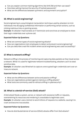 16. What is social engineering?
Social engineering is a psychological manipulation technique used by attackers to trick
individuals into divulging confidential information or performing certain actions, such as
clicking malicious links or granting access.
Example: An attacker impersonates an IT technician and convinces an employee to share
their login credentials over a phone call.
Expected Follow-Up Questions:
17. What is network sniffing?
Network sniffing is the process of monitoring and capturing data packets as they travel across
a network. While it is used for legitimate network troubleshooting, attackers use it to steal
sensitive data.
Example: An attacker uses Wireshark to capture unencrypted login credentials sent over an
insecure network.
Expected Follow-Up Questions:
18. What is a denial-of-service (DoS) attack?
A DoS attack floods a system, server, or network with excessive traffic or requests,
overwhelming its resources and rendering it unavailable to legitimate users.
Example: An attacker uses a botnet to send millions of requests to a website, causing it to
crash and become inaccessible.
Expected Follow-Up Questions:
Can you explain common hashing algorithms like SHA-256 and their use cases?
How does salting improve the security of hashed passwords?
What are the differences between symmetric and asymmetric encryption?
What are common types of social engineering attacks?
How can organizations train employees to detect and prevent social engineering?
Can you describe a real-life incident where social engineering was used successfully?
What are the differences between active and passive sniffing?
How can organizations protect against malicious sniffing attacks?
What tools are commonly used for ethical sniffing in cybersecurity?
How do distributed denial-of-service (DDoS) attacks differ from DoS attacks?
 
