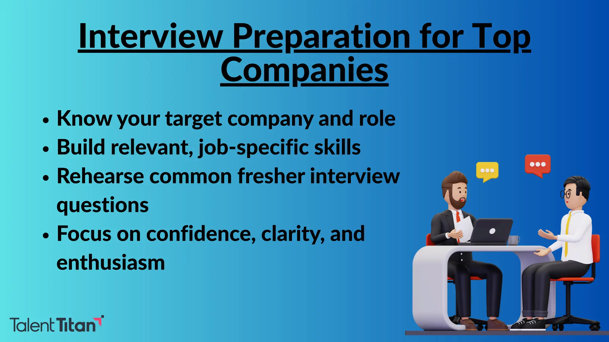 Know your target company and role
Build relevant, job-specific skills
Rehearse common fresher interview
questions
Focus on confidence, clarity, and
enthusiasm
Interview Preparation for Top
Companies
 