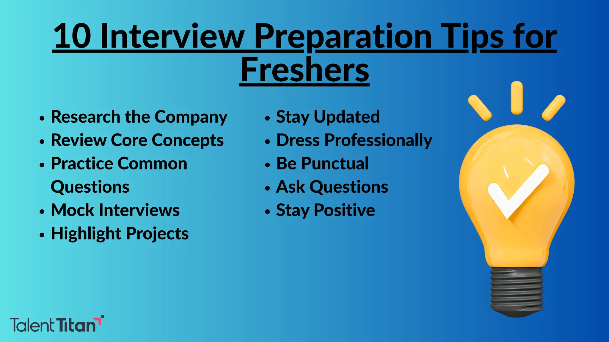 Research the Company
Review Core Concepts
Practice Common
Questions
Mock Interviews
Highlight Projects
10 Interview Preparation Tips for
Freshers
Stay Updated
Dress Professionally
Be Punctual
Ask Questions
Stay Positive
 