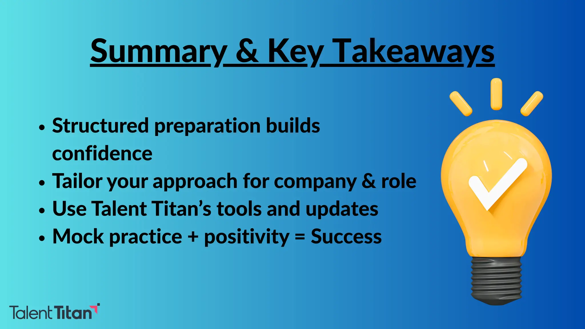 Structured preparation builds
confidence
Tailor your approach for company & role
Use Talent Titan’s tools and updates
Mock practice + positivity = Success
Summary & Key Takeaways
 