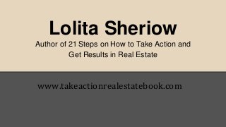 Lolita Sheriow 
Author of 21 Steps on How to Take Action and 
Get Results in Real Estate 
www.takeactionrealestatebook.com 
 