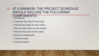 AT A MINIMUM, THE PROJECT SCHEDULE
SHOULD INCLUDE THE FOLLOWING
COMPONENTS:
1.All activities
2.A planned start date for the project
3.Planned start dates for each activity
4.Planned finish dates for each activity
5.Planned finish date for the project
6.Resource assignments
7.Calendar based
8.Activity durations
Engineer M WALEED JAN
10
 