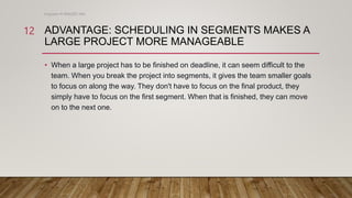 ADVANTAGE: SCHEDULING IN SEGMENTS MAKES A
LARGE PROJECT MORE MANAGEABLE
• When a large project has to be finished on deadline, it can seem difficult to the
team. When you break the project into segments, it gives the team smaller goals
to focus on along the way. They don't have to focus on the final product, they
simply have to focus on the first segment. When that is finished, they can move
on to the next one.
Engineer M WALEED JAN
12
 