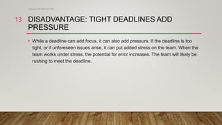 DISADVANTAGE: TIGHT DEADLINES ADD
PRESSURE
• While a deadline can add focus, it can also add pressure. If the deadline is too
tight, or if unforeseen issues arise, it can put added stress on the team. When the
team works under stress, the potential for error increases. The team will likely be
rushing to meet the deadline.
Engineer M WALEED JAN
13
 