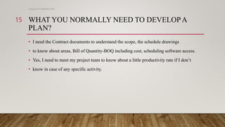 WHAT YOU NORMALLY NEED TO DEVELOPA
PLAN?
• I need the Contract documents to understand the scope, the schedule drawings
• to know about areas, Bill of Quantity-BOQ including cost, scheduling software access.
• Yes, I need to meet my project team to know about a little productivity rate if I don’t
• know in case of any specific activity.
Engineer M WALEED JAN
15
 