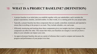 WHAT IS A PROJECT BASELINE? (DEFINITION)
• A project baseline is an initial plan you establish together with your stakeholders, and it includes the
project expectations, timeline, and deliverables. In other words, it is a starting point for your project plan.
• Typically, a project baseline has three components that are usually controlled, monitored, and reported to
ensure that everything in the project is on track. They include schedule, cost, and scope.
• Efficiently monitoring and tracking these three components gives you insights into how a change in one
component can affect the other. This means that when your baselines are merged, it can tell you how a
delay in your schedule can impact your costs.
• An approved project baseline also acts as a point of reference that is used to compare and measure the
progress and performance of your project over time.
Engineer M WALEED JAN
18
 