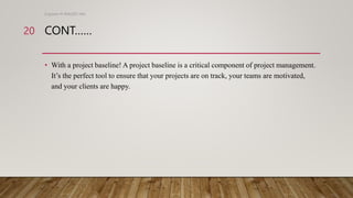 CONT……
• With a project baseline! A project baseline is a critical component of project management.
It’s the perfect tool to ensure that your projects are on track, your teams are motivated,
and your clients are happy.
Engineer M WALEED JAN
20
 