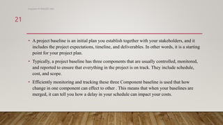 • A project baseline is an initial plan you establish together with your stakeholders, and it
includes the project expectations, timeline, and deliverables. In other words, it is a starting
point for your project plan.
• Typically, a project baseline has three components that are usually controlled, monitored,
and reported to ensure that everything in the project is on track. They include schedule,
cost, and scope.
• Efficiently monitoring and tracking these three Component baseline is used that how
change in one component can effect to other . This means that when your baselines are
merged, it can tell you how a delay in your schedule can impact your costs.
Engineer M WALEED JAN
21
 