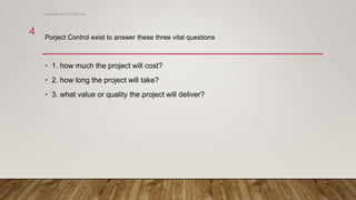• 1. how much the project will cost?
• 2. how long the project will take?
• 3. what value or quality the project will deliver?
Porject Control exist to answer these three vital questions
Engineer M WALEED JAN
4
 