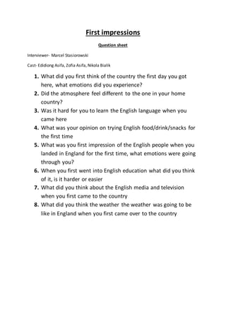 First impressions
Question sheet
Interviewer- Marcel Stasiorowski
Cast- Edidiong Asifa, Zofia Asifa, Nikola Bialik
1. What did you first think of the country the first day you got
here, what emotions did you experience?
2. Did the atmosphere feel different to the one in your home
country?
3. Was it hard for you to learn the English language when you
came here
4. What was your opinion on trying English food/drink/snacks for
the first time
5. What was you first impression of the English people when you
landed in England for the first time, what emotions were going
through you?
6. When you first went into English education what did you think
of it, is it harder or easier
7. What did you think about the English media and television
when you first came to the country
8. What did you think the weather the weather was going to be
like in England when you first came over to the country
 